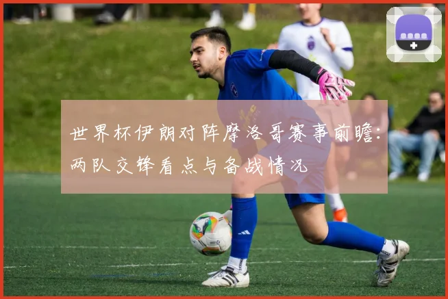 世界杯伊朗对阵摩洛哥赛事前瞻:两队交锋看点与备战情况