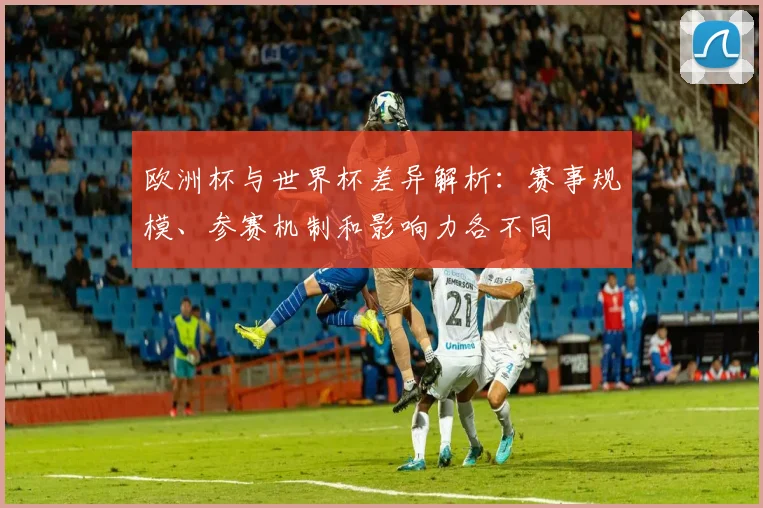 欧洲杯与世界杯差异解析:赛事规模、参赛机制和影响力各不同
