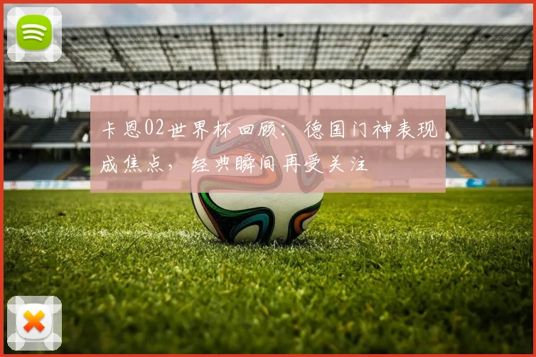 卡恩02世界杯回顾:德国门神表现成焦点,经典瞬间再受关注