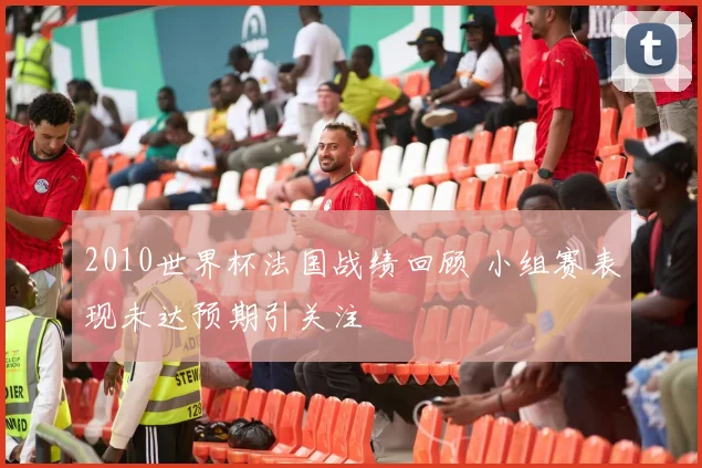 2010世界杯法国战绩回顾 小组赛表现未达预期引关注